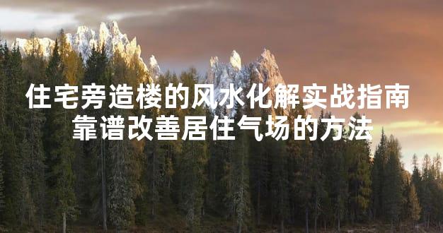 住宅旁造楼的风水化解实战指南 靠谱改善居住气场的方法